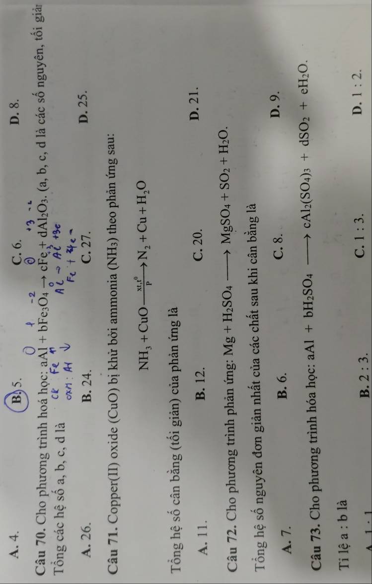 A. 4. B. 5. C. 6. D. 8.
Câu 70. Cho phương trình hoá học: aAl+bFe_3O_4to cFe+dAl_2O_3. (a, b, c, d là các số nguyên, tối giản
Tổng các hệ số a, b, c, d là
A. 26. B. 24. C. 27. D. 25.
Câu 71. Copper(II) oxide (CuO) bị khử bởi ammonia (NH_3) theo phản ứng sau:
NH_3+CuOxrightarrow xt,t^0N_2+Cu+H_2O
Tổng hệ số cân bằng (tối giản) của phản ứng là
A. 11. B. 12. C. 20. D. 21.
Câu 72. Cho phương trình phản ứng: Mg+H_2SO_4to MgSO_4+SO_2+H_2O. 
Tổng hệ số nguyên đơn giản nhất của các chất sau khi cân bằng là
A. 7. B. 6. C. 8.
D. 9.
Câu 73. Cho phương trình hóa học: aAl+bH_2SO_4to cAl_2(SO_4)_3+dSO_2+eH_2O. 
Ti lệ a:b là
C. 1:3. D.
A 1· 1
B. 2:3. 1:2.