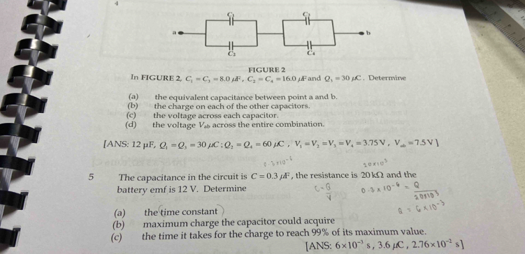 FIGURE 2 
In FIGURE 2, C_1=C_3=8.0mu F, C_2=C_4=16.0mu F and Q_3=30mu C , Determine 
(a) the equivalent capacitance between point a and b. 
(b) the charge on each of the other capacitors. 
(c) the voltage across each capacitor. 
(d) the voltage V_ab across the entire combination. 
[ANS: 12mu F, Q_1=Q_3=30mu C : Q_2=Q_4=60mu C, V_1=V_2=V_3=V_4=3.75V, V_ab=7.5V]
5 The capacitance in the circuit is C=0.3mu F , the resistance is 20 kΩ and the 
battery emf is 12 V. Determine 
(a) the time constant 
(b) maximum charge the capacitor could acquire 
(c) the time it takes for the charge to reach 99% of its maximum value. 
[ANS: 6* 10^(-3)s, 3.6mu C, 2.76* 10^(-2)s]