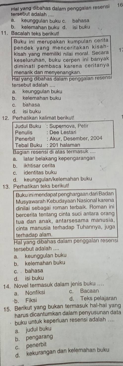 Hal yang dibahas dalam penggalan resensi 16
tersebut adalah ....
a. keunggulan buku c. bahasa
b. kelemahan buku d. isi buku
11. Bacalah teks berikut!
Buku ini merupakan kumpulan cerita
pendek yang menceritakan kisah-
kisah yang memiliki nilai moral. Secara 1
keseluruhan, buku cerpen ini banyak
diminati pembaca karena ceritanya
menarik dan menyenangkan.
Hal yang dibahas dalam penggalan resens
tersebut adalah ....
a. keunggulan buku
b. kelemahan buku
c. bahasa
d. isi buku
12. Perhatikan kalimat berikut!
Judul Buku : Supernova, Petir
Penulis : Dee Lestari
Penerbit : Akur, Desember, 2004
Tebal Buku : 201 halaman
Bagian resensi di atas termasuk ....
a. latar belakang kepengarangan
b. ikhtisar cerita
c. identitas buku
d. keunggulan/kelemahan buku
13. Perhatikan teks berikut!
Buku ini mendapat penghargaan dari Badan
Musyawarah Kebudayaan Nasional karena
dinilai sebagai roman terbaik. Roman ini
bercerita tentang cinta suci antara orang
tua dan anak, antarsesama manusia,
cinta manusia terhadap Tuhannya, juga
terhadap alam.
Hal yang dibahas dalam penggalan resensi
tersebut adalah ....
a. keunggulan buku
b. kelemahan buku
c. bahasa
d. isi buku
14. Novel termasuk dalam jenis buku ….
a. Nonfiksi c. Bacaan
b. Fiksi
d. Teks pelajaran
15. Berikut yang bukan termasuk hal-hal yang
harus dicantumkan dalam penyusunan data
buku untuk keperluan resensi adalah ....
a. judul buku
b. pengarang
c. penerbit
d. kekurangan dan kelemahan buku