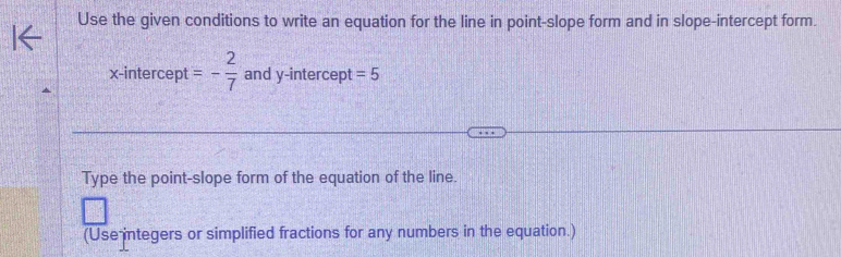 Use the given conditions to write an equation for the line in point-slope form and in slope-intercept form. 
x-intercept =- 2/7  and y-intercept =5
Type the point-slope form of the equation of the line. 
(Use integers or simplified fractions for any numbers in the equation.)