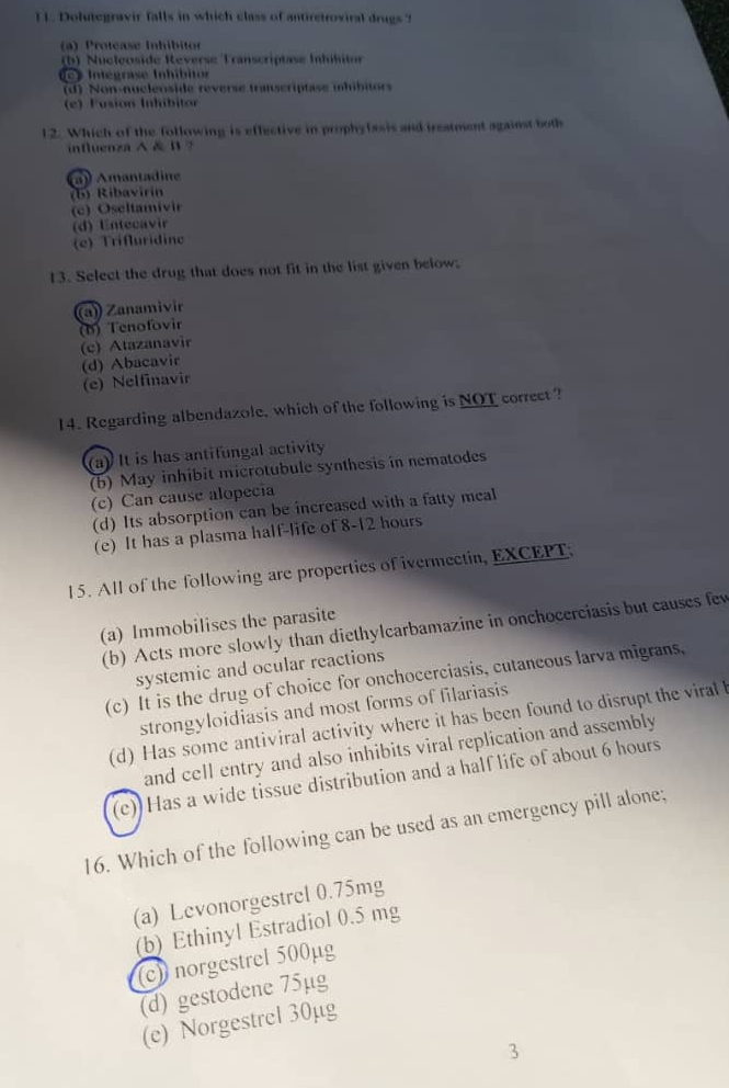 Dolutegravir falls in which class of antiretroviral drugs ?
(a) Protéase Inhíbitor
(b) Nucleoside Reverse Transcriptase Intílito
c Integrase Inhíbit
(d) Non-nucleoside reverse transcriptase mhibitors
(e) Fusión Inhíbitor
12. Which of the following is effective in prophylasis and treatment against both
influenza A& B ?
a Amantadine
(b) Ribavirin
(c) Oseltamivir
(d) Entecavir
(c) Trifluridine
13. Select the drug that does not fit in the list given below;
(a)) Zanamivir
(b) Tenofovir
(c) Atazanavir
(d) Abacavir
(e) Nelfinavir
14. Regarding albendazole, which of the following is NOT correct ?
(a) It is has antifungal activity
(b) May inhibit microtubule synthesis in nematodes
(c) Can cause alopecia
(d) Its absorption can be increased with a fatty meal
(e) It has a plasma half-life of 8-12 hours
15. All of the following are properties of ivermectin, EXCEPT:
(a) Immobilises the parasite
(b) Acts more slowly than diethylcarbamazine in onchocerciasis but causes few
systemic and ocular reactions
(c) It is the drug of choice for onchocerciasis, cutancous larva migrans,
strongyloidiasis and most forms of filariasis
(d) Has some antiviral activity where it has been found to disrupt the viral 
and cell entry and also inhibits viral replication and assembly
(c) Has a wide tissue distribution and a half life of about 6 hours
16. Which of the following can be used as an emergency pill alone;
(a) Levonorgestrel 0.75mg
(b) Ethinyl Estradiol 0.5 mg
(c) norgestrel 500µg
(d) gestodene 75µg
(c) Norgestrel 30µg
3
