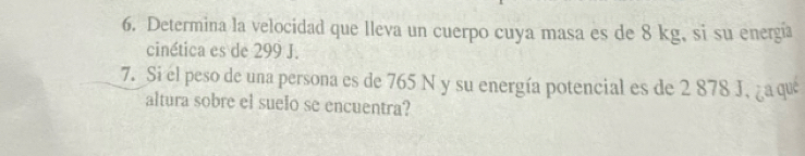 Determina la velocidad que lleva un cuerpo cuya masa es de 8 kg, si su energia 
cinética es de 299 J. 
7. Si el peso de una persona es de 765 N y su energía potencial es de 2 878 J, ¿a que 
altura sobre el suelo se encuentra?