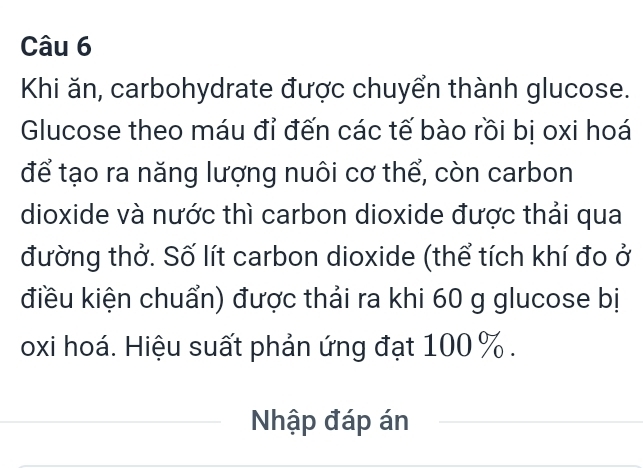 Khi ăn, carbohydrate được chuyển thành glucose. 
Glucose theo máu đỉ đến các tế bào rồi bị oxi hoá 
để tạo ra năng lượng nuôi cơ thể, còn carbon 
dioxide và nước thì carbon dioxide được thải qua 
đường thở. Số lít carbon dioxide (thể tích khí đo ở 
điều kiện chuẩn) được thải ra khi 60 g glucose bị 
oxi hoá. Hiệu suất phản ứng đạt 100 %. 
Nhập đáp án