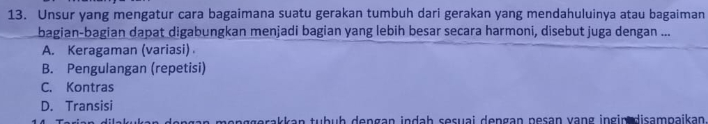 Unsur yang mengatur cara bagaimana suatu gerakan tumbuh dari gerakan yang mendahuluinya atau bagaiman
bagian-bagian dapat digabungkan menjadi bagian yang lebih besar secara harmoni, disebut juga dengan ...
A. Keragaman (variasi)
B. Pengulangan (repetisi)
C. Kontras
D. Transisi
genggərakkan tuḥüḥ dengan indah sesuai dengan pesan vạng ingin disampaikan