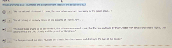 Which grievance BEST illustrates the Enllightenment ideals of the social contract?
A “He has refused his Assent to Laws, the most wholesome and necessary for the public good ... .”
g "For depriving us in many cases, of the benefits of Trial by Jury ... ."
c "We hold these truths to be self-evident, that all men are created equal, that they are endowed by their Creator with certain unalienable Rights, that
among these are Life, Liberty and the pursuit of Happiness."
4 o "He has plundered our seas, ravaged our Coasts, burnt our towns, and destroyed the lives of our people."