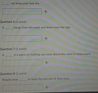 can keep your feet dry. 
Question 6 (1 point) 
A_ hangs from the waist and down over the legs. 
Question 7 (1 point) 
A _is a piece of clothing you wear above the waist to keep warm. 
Question 8 (1 point) 
People wear _to keep the sun out of their eyes.