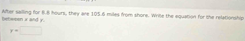 After sailing for 8.8 hours, they are 105.6 miles from shore. Write the equation for the relationship 
between x and y.
y=□