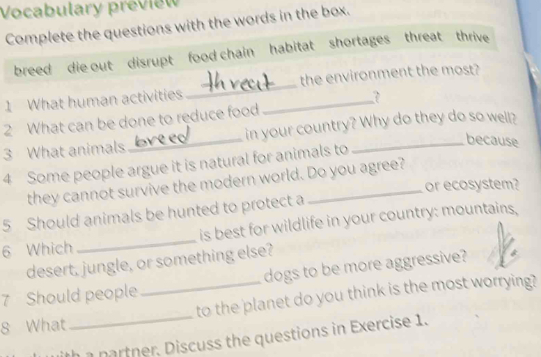 Vocabulary preview 
Complete the questions with the words in the box. 
breed die out disrupt food chain habitat shortages threat thrive 
the environment the most? 
1 What human activities_ 
_ 
2 What can be done to reduce food 
3 What animals _in your country? Why do they do so well? 
because 
4 Some people argue it is natural for animals to 
they cannot survive the modern world. Do you agree? 
or ecosystem? 
5 Should animals be hunted to protect a 
6 Which _is best for wildlife in your country: mountains, 
desert, jungle, or something else? 
7 Should people dogs to be more aggressive? 
8 What_ _to the planet do you think is the most worrying? 
h a partner, Discuss the questions in Exercise 1.