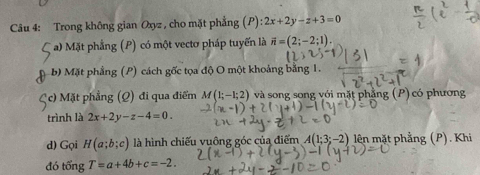 Trong không gian Oxyz , cho mặt phẳng (P) :2x+2y-z+3=0
C a) Mặt phẳng (P) có một vectơ pháp tuyến là vector n=(2;-2;1). 
ậb) Mặt phẳng (P) cách gốc tọa độ O một khoảng bằng 1. 
c) Mặt phẳng (Q) đi qua điểm M(1;-1;2) và song song với mặt phẳng (P) có phương 
trình là 2x+2y-z-4=0. 
d) Gọi H(a;b;c) là hình chiếu vuông góc của điểm A(1;3;-2) lên mặt phẳng (P). Khi 
đó tổng T=a+4b+c=-2.