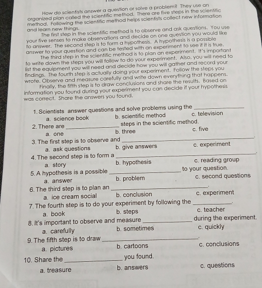 How do scientists answer a question or solve a problem? They use an
organized plan called the scientific method. There are five steps in the scientific
method. Following the scientific method helps scientists collect new information
and learn new things.
The first step in the scientific method is to observe and ask questions. You use
your five senses to make observations and decide on one question you would like
to answer. The second step is to form a hypothesis. A hypothesis is a possible
answer to your question and can be tested with an experiment to see if it is true.
The third step in the scientific method is to plan an experiment. It's important
to write down the steps you will follow to do your experiment. Also, you will need to
list the equipment you will need and decide how you will gather and record your
findings. The fourth step is actually doing your experiment. Follow the steps you
wrote. Observe and measure carefully and write down everything that happens.
Finally, the fifth step is to draw conclusions and share the results. Based on
information you found during your experiment you can decide if your hypothesis
was correct. Share the answers you found.
1. Scientists answer questions and solve problems using the_
a. science book b. scientific method c. television
2. There are _steps in the scientific method.
a. one b. three c. five
3. The first step is to observe and
_.
a. ask questions b. give answers c. experiment
4. The second step is to form a
_
a. story b. hypothesis c. reading group
5. A hypothesis is a possible _to your question.
a. answer b. problem c. second questions
6. The third step is to plan an_
a. ice cream social b. conclusion c. experiment
7. The fourth step is to do your experiment by following the _、
a. book b. steps c. teacher
8. It's important to observe and measure _during the experiment.
a. carefully b. sometimes c. quickly
9. The fifth step is to draw_
a. pictures b. cartoons c. conclusions
10. Share the _you found.
a. treasure b. answers c. questions