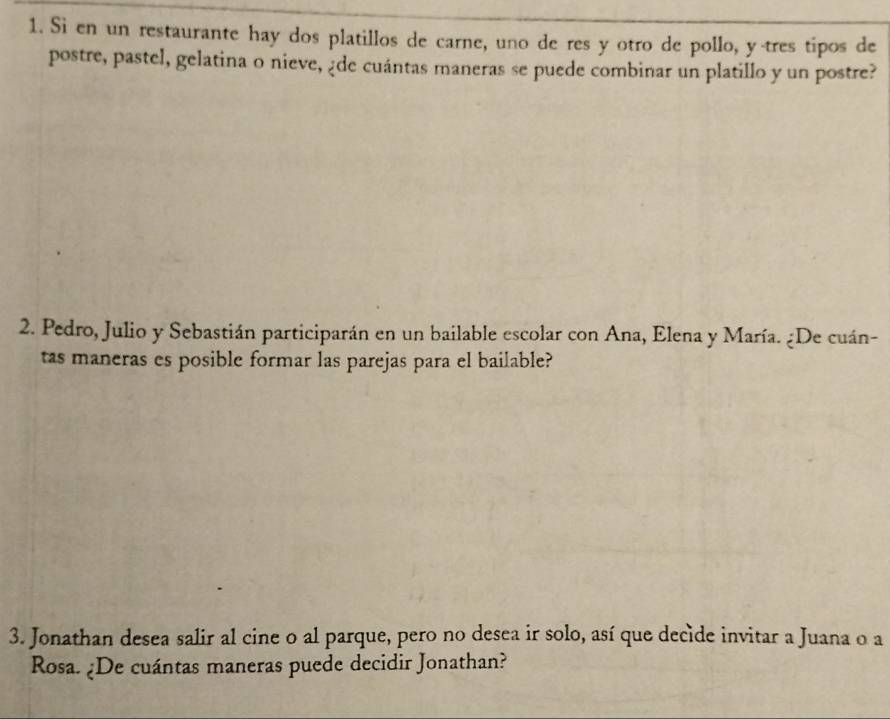 Si en un restaurante hay dos platillos de carne, uno de res y otro de pollo, y tres tipos de 
postre, pastel, gelatina o nieve, ¿de cuántas maneras se puede combinar un platillo y un postre? 
2. Pedro, Julio y Sebastián participarán en un bailable escolar con Ana, Elena y María. ¿De cuán- 
tas maneras es posible formar las parejas para el bailable? 
3. Jonathan desea salir al cine o al parque, pero no desea ir solo, así que decide invitar a Juana o a 
Rosa. ¿De cuántas maneras puede decidir Jonathan?