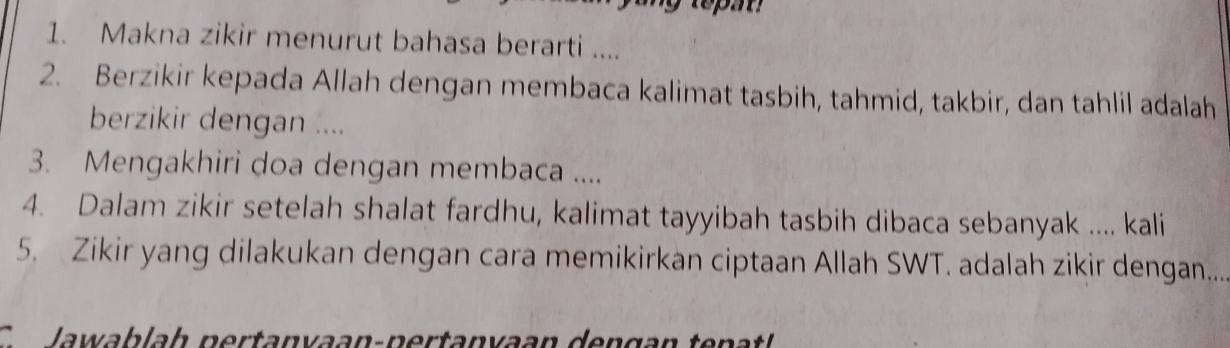 Makna zikir menurut bahasa berarti .... 
2. Berzikir kepada Allah dengan membaca kalimat tasbih, tahmid, takbir, dan tahlil adalah 
berzikir dengan .... 
3. Mengakhiri doa dengan membaca .... 
4. Dalam zikir setelah shalat fardhu, kalimat tayyibah tasbih dibaca sebanyak .... kali 
5. Zikir yang dilakukan dengan cara memikirkan ciptaan Allah SWT. adalah zikir dengan.... 
C Jawablah pertanvaan-pertanyaan dengan tenatl