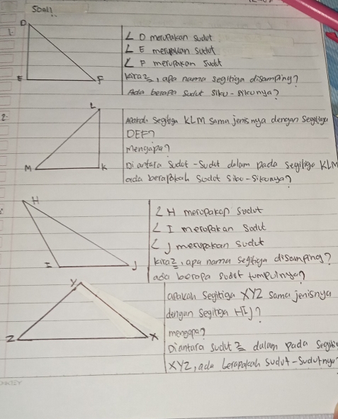 sball
∠ O meropakcan sudvt
∠ E meryouan scclot
∠ F merupacan suck 
kraz, apa nama seglliga disamping? 
Ada becape Sodut Siku-sileunya? 
2. 
Aard Segliga Klm sama jernis ny a dengan Segigu
DEF? 
mengapa? 
Diantura sodot - Sudat dolam Dada segiligo Kln 
ada berapokoh Scodot sioe-sikunya?
∠ H meropakon sidot
∠ I meropak an Sodul 
J merypakan sudut 
kiraz, apa nama segliga disamping? 
ada beropa subet tompuinge? 
apakan Segiiga XY2 sama jenisnya 
dengun seginga H? 
mengapa? 
piantara sudt 3 dulam pada Segil
XY2, ada berapakah sudvt-Sudvrnga