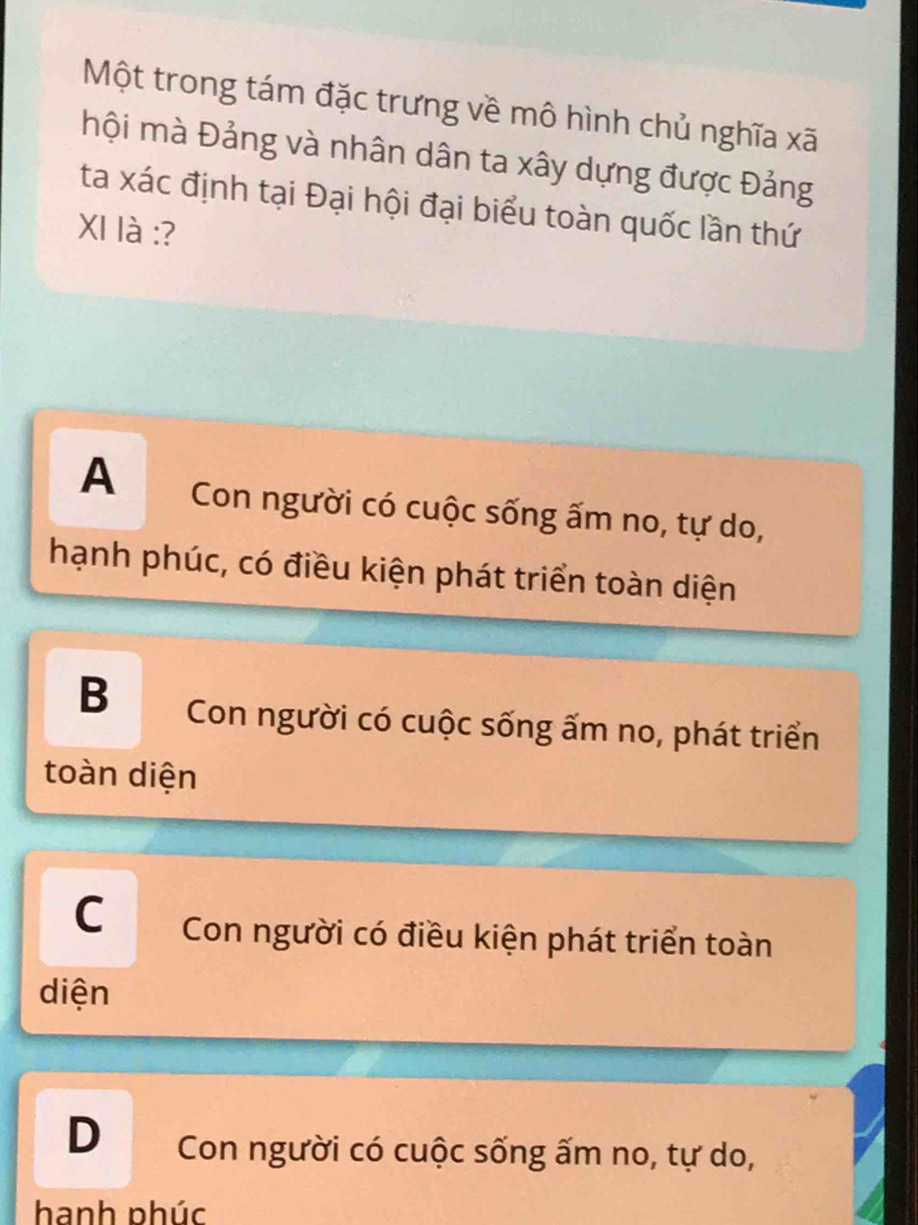 Một trong tám đặc trưng về mô hình chủ nghĩa xã
mội mà Đảng và nhân dân ta xây dựng được Đảng
ta xác định tại Đại hội đại biểu toàn quốc lần thứ
XI là :?
A Con người có cuộc sống ấm no, tự do,
hạnh phúc, có điều kiện phát triển toàn diện
B Con người có cuộc sống ấm no, phát triển
toàn diện
CCon người có điều kiện phát triển toàn
diện
D Con người có cuộc sống ấm no, tự do,
hạnh phúc