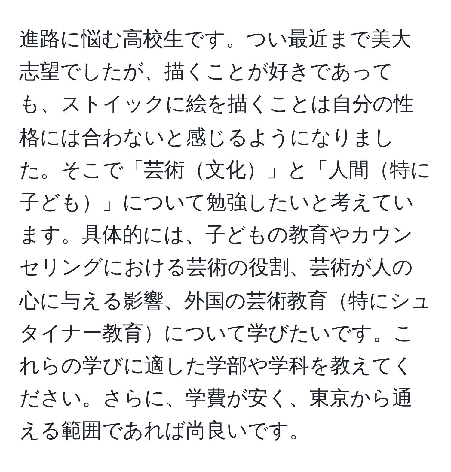 進路に悩む高校生です。つい最近まで美大志望でしたが、描くことが好きであっても、ストイックに絵を描くことは自分の性格には合わないと感じるようになりました。そこで「芸術文化」と「人間特に子ども」について勉強したいと考えています。具体的には、子どもの教育やカウンセリングにおける芸術の役割、芸術が人の心に与える影響、外国の芸術教育特にシュタイナー教育について学びたいです。これらの学びに適した学部や学科を教えてください。さらに、学費が安く、東京から通える範囲であれば尚良いです。