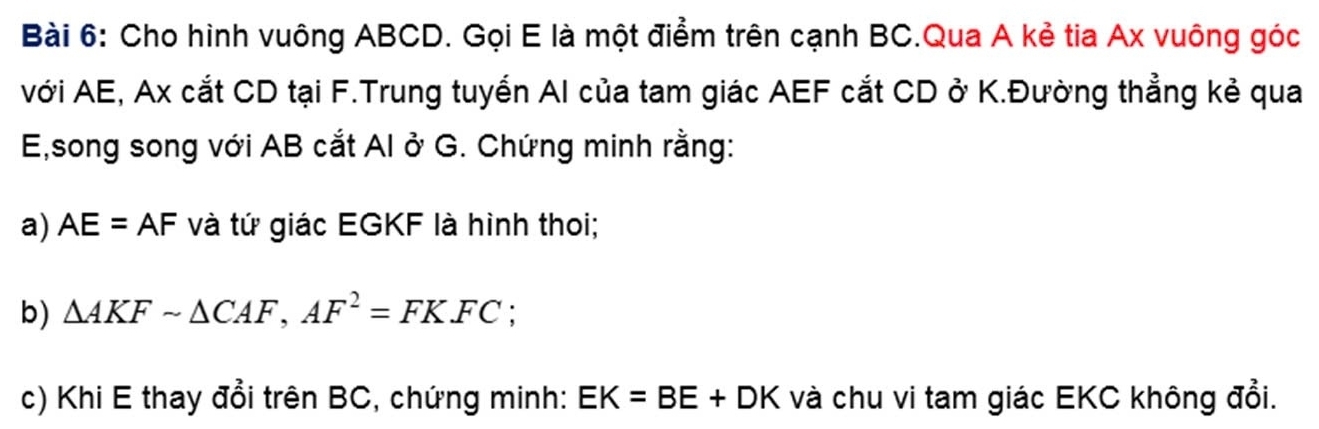 Cho hình vuông ABCD. Gọi E là một điểm trên cạnh BC.Qua A kẻ tia Ax vuông góc 
với AE, Ax cắt CD tại F.Trung tuyển AI của tam giác AEF cắt CD ở K.Đường thẳng kẻ qua
E,song song với AB cắt AI ở G. Chứng minh rằng: 
a) AE=AF và tứ giác EGKF là hình thoi; 
b) △ AKFsim △ CAF, AF^2=FKFC : 
c) Khi E thay đổi trên BC, chứng minh: EK=BE+DK và chu vi tam giác EKC không đổi.