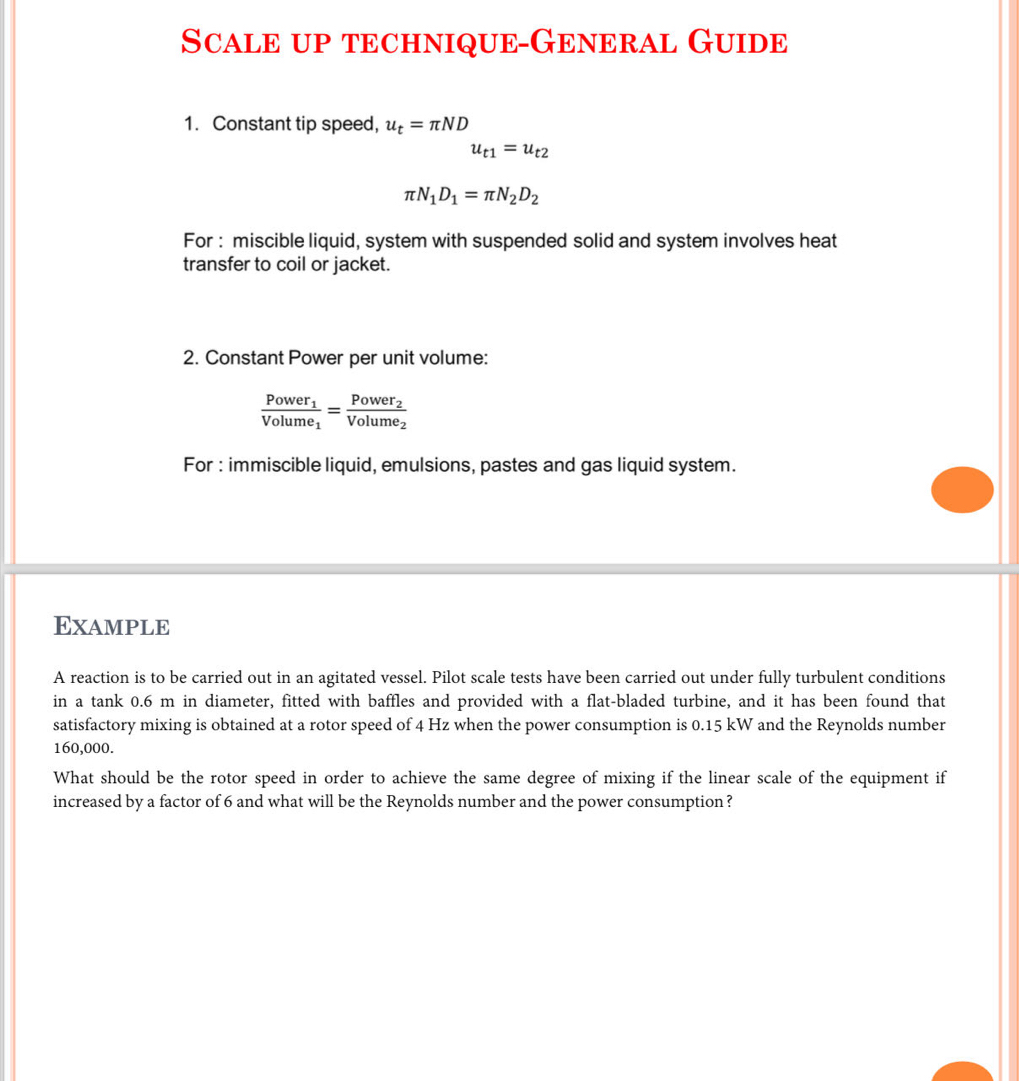 Scale up technique-General Guide 
1. Constant tip speed, u_t=π ND
u_t1=u_t2
π N_1D_1=π N_2D_2
For : miscible liquid, system with suspended solid and system involves heat 
transfer to coil or jacket. 
2. Constant Power per unit volume:
frac Power_1Volume_1=frac Power_2Volume_2
For : immiscible liquid, emulsions, pastes and gas liquid system. 
Example 
A reaction is to be carried out in an agitated vessel. Pilot scale tests have been carried out under fully turbulent conditions 
in a tank 0.6 m in diameter, fitted with baffles and provided with a flat-bladed turbine, and it has been found that 
satisfactory mixing is obtained at a rotor speed of 4 Hz when the power consumption is 0.15 kW and the Reynolds number
160,000. 
What should be the rotor speed in order to achieve the same degree of mixing if the linear scale of the equipment if 
increased by a factor of 6 and what will be the Reynolds number and the power consumption?