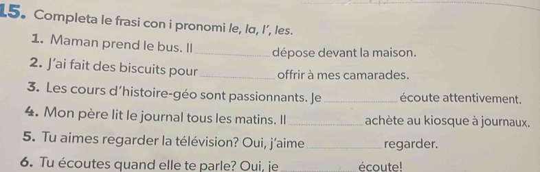 Completa le frasi con i pronomi le, lα, I’, les. 
1. Maman prend le bus. Il 
_dépose devant la maison. 
2. J’ai fait des biscuits pour_ 
offrir à mes camarades. 
3. Les cours d’histoire-géo sont passionnants. Je _écoute attentivement. 
4. Mon père lit le journal tous les matins. Il _achète au kiosque à journaux. 
5. Tu aimes regarder la télévision? Oui, j’aime _regarder. 
6. Tu écoutes quand elle te parle? Oui, je écoute!