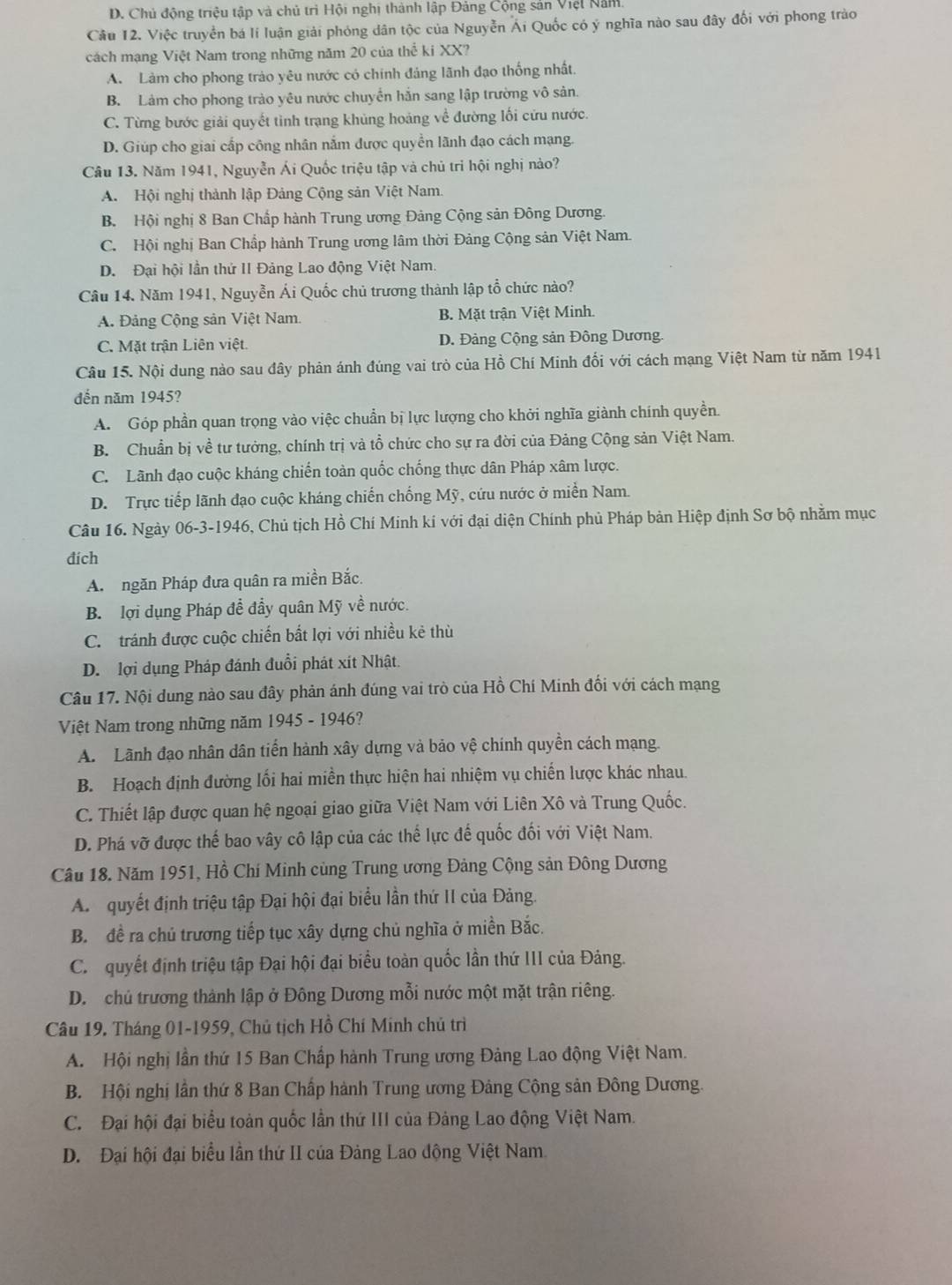 D. Chủ động triệu tập và chủ trì Hội nghị thành lập Đảng Cộng sản Việt Năm.
Cầu 12. Việc truyền bá lí luận giải phóng dân tộc của Nguyễn Ái Quốc có ý nghĩa nào sau đây đối với phong trào
cách mạng Việt Nam trong những năm 20 của thể ki XX?
A. Làm cho phong trào yêu nước có chính đáng lãnh đạo thống nhất.
B. Làm cho phong trào yêu nước chuyển hắn sang lập trường vô sản.
C. Từng bước giải quyết tình trạng khủng hoảng về đường lối cứu nước.
D. Giúp cho giai cấp công nhân nắm được quyền lãnh đạo cách mạng.
Câu 13. Năm 1941, Nguyễn Ái Quốc triệu tập và chủ trì hội nghị nào?
A. Hội nghị thành lập Đảng Cộng sản Việt Nam.
B. Hội nghị 8 Ban Chấp hành Trung ương Đảng Cộng sản Đông Dương.
C. Hội nghị Ban Chấp hành Trung ương lâm thời Đảng Cộng sản Việt Nam.
D. Đại hội lần thứ II Đảng Lao động Việt Nam.
Câu 14. Năm 1941, Nguyễn Ái Quốc chủ trương thành lập tổ chức nào?
A. Đảng Cộng sản Việt Nam. B. Mặt trận Việt Minh.
C. Mặt trận Liên việt. D. Đảng Cộng sản Đông Dương
Câu 15. Nội dung nào sau đây phản ánh đúng vai trò của Hồ Chí Minh đổi với cách mạng Việt Nam từ năm 1941
đến năm 1945?
A. Góp phần quan trọng vào việc chuẩn bị lực lượng cho khởi nghĩa giành chính quyền.
B. Chuẩn bị về tư tưởng, chính trị và tồ chức cho sự ra đời của Đảng Cộng sản Việt Nam.
C. Lãnh đạo cuộc kháng chiến toàn quốc chống thực dân Pháp xâm lược.
D. Trực tiếp lãnh đạo cuộc kháng chiến chống Mỹ, cứu nước ở miền Nam.
Câu 16. Ngày 06-3-1946, Chủ tịch Hồ Chí Minh kí với đại diện Chính phủ Pháp bản Hiệp định Sơ bộ nhằm mục
đích
A ngăn Pháp đưa quân ra miền Bắc.
B.  lợi dụng Pháp đễ đầy quân Mỹ về nước.
C. tránh được cuộc chiến bắt lợi với nhiều kẻ thù
D. lợi dụng Pháp đánh đuổi phát xít Nhật.
Câu 17. Nội dung nào sau đây phản ánh đúng vai trò của Hồ Chí Minh đối với cách mạng
Việt Nam trong những năm 1945 - 1946?
A. Lãnh đạo nhân dân tiến hành xây dựng và bảo vệ chính quyền cách mạng.
B. Hoạch định đường lối hai miền thực hiện hai nhiệm vụ chiến lược khác nhau.
C. Thiết lập được quan hệ ngoại giao giữa Việt Nam với Liên Xô và Trung Quốc.
D. Phá vỡ được thế bao vây cô lập của các thể lực đế quốc đối với Việt Nam.
Câu 18. Năm 1951, Hồ Chí Minh cùng Trung ương Đảng Cộng sản Đông Dương
A  quyết định triệu tập Đại hội đại biểu lần thứ II của Đảng.
B. đề ra chủ trương tiếp tục xây dựng chủ nghĩa ở miền Bắc.
C. quyết định triệu tập Đại hội đại biểu toàn quốc lần thứ III của Đảng.
D.  chủ trương thành lập ở Đông Dương mỗi nước một mặt trận riêng.
Câu 19. Tháng 01-1959, Chủ tịch Hồ Chí Minh chủ trì
A. Hội nghị lần thứ 15 Ban Chấp hành Trung ương Đảng Lao động Việt Nam.
B. Hội nghị lần thứ 8 Ban Chấp hành Trung ương Đảng Cộng sản Đông Dương.
C. Đại hội đại biểu toàn quốc lần thứ III của Đảng Lao động Việt Nam.
D. Đại hội đại biểu lần thứ II của Đảng Lao động Việt Nam
