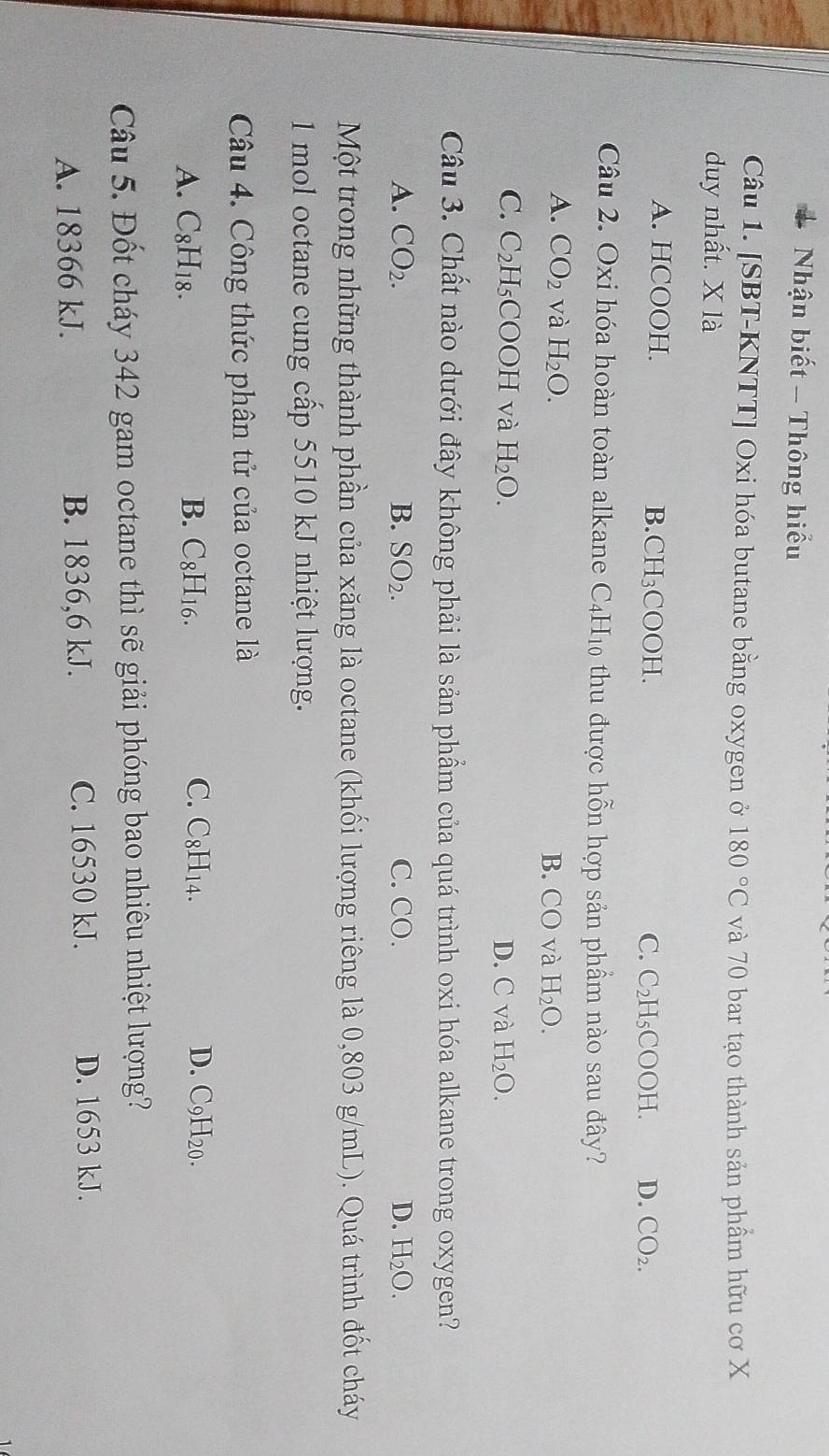 Nhận biết - Thông hiểu
Câu 1. [SBT-KNTT] Oxi hóa butane bằng oxygen ở 180°C và 70 bar tạo thành sản phầm hữu cơ X
duy nhất. X là
A. HCOOH. B. CH₃COOH. C_2 H₅COOH. D. CO_2. 
C.
Câu 2. Oxi hóa hoàn toàn alkane C_4H_10 thu được hỗn hợp sản phẩm nào sau đây?
A. CO_2 và H_2O.
B. CO và H_2O.
C. C_2H_5 C □ và H_2O. D. C và H_2O. 
Câu 3. Chất nào dưới đây không phải là sản phẩm của quá trình oxi hóa alkane trong oxygen?
A. CO_2. B. SO_2. C. CO. D. H_2O. 
Một trong những thành phần của xăng là octane (khối lượng riêng là 0,803 g/mL). Quá trình đốt cháy
1 mol octane cung cấp 5510 kJ nhiệt lượng.
Câu 4. Công thức phân tử của octane là
A. C8H18. B. C_8H_16. C. C8H₁4.
D. C9H20.
Câu 5. Đốt cháy 342 gam octane thì sẽ giải phóng bao nhiêu nhiệt lượng?
A. 18366 kJ. B. 1836, 6 kJ. C. 16530 kJ.
D. 1653 kJ.