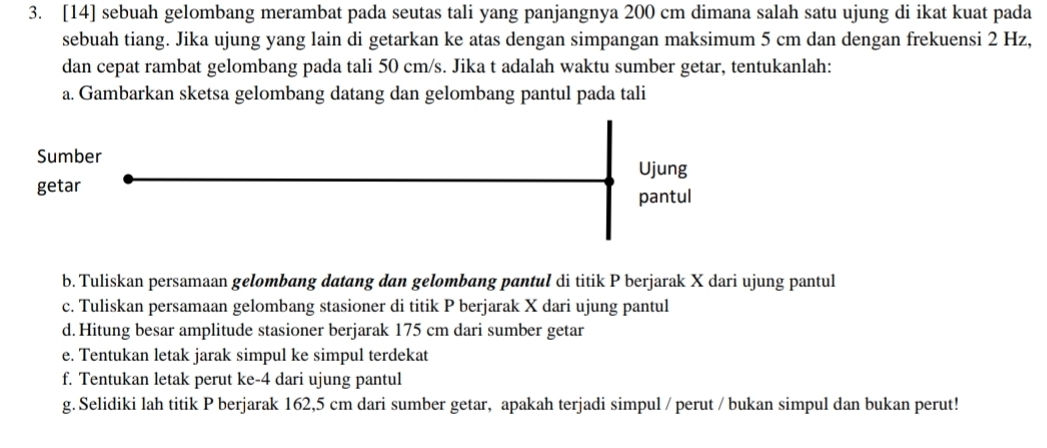 [14] sebuah gelombang merambat pada seutas tali yang panjangnya 200 cm dimana salah satu ujung di ikat kuat pada 
sebuah tiang. Jika ujung yang lain di getarkan ke atas dengan simpangan maksimum 5 cm dan dengan frekuensi 2 Hz, 
dan cepat rambat gelombang pada tali 50 cm/s. Jika t adalah waktu sumber getar, tentukanlah: 
a. Gambarkan sketsa gelombang datang dan gelombang pantul pada tali 
Sumber 
Ujung 
getar 
pantul 
b. Tuliskan persamaan gelombang datang dan gelombang pantul di titik P berjarak X dari ujung pantul 
c. Tuliskan persamaan gelombang stasioner di titik P berjarak X dari ujung pantul 
d. Hitung besar amplitude stasioner berjarak 175 cm dari sumber getar 
e. Tentukan letak jarak simpul ke simpul terdekat 
f. Tentukan letak perut ke -4 dari ujung pantul 
g. Selidiki lah titik P berjarak 162,5 cm dari sumber getar, apakah terjadi simpul / perut / bukan simpul dan bukan perut!