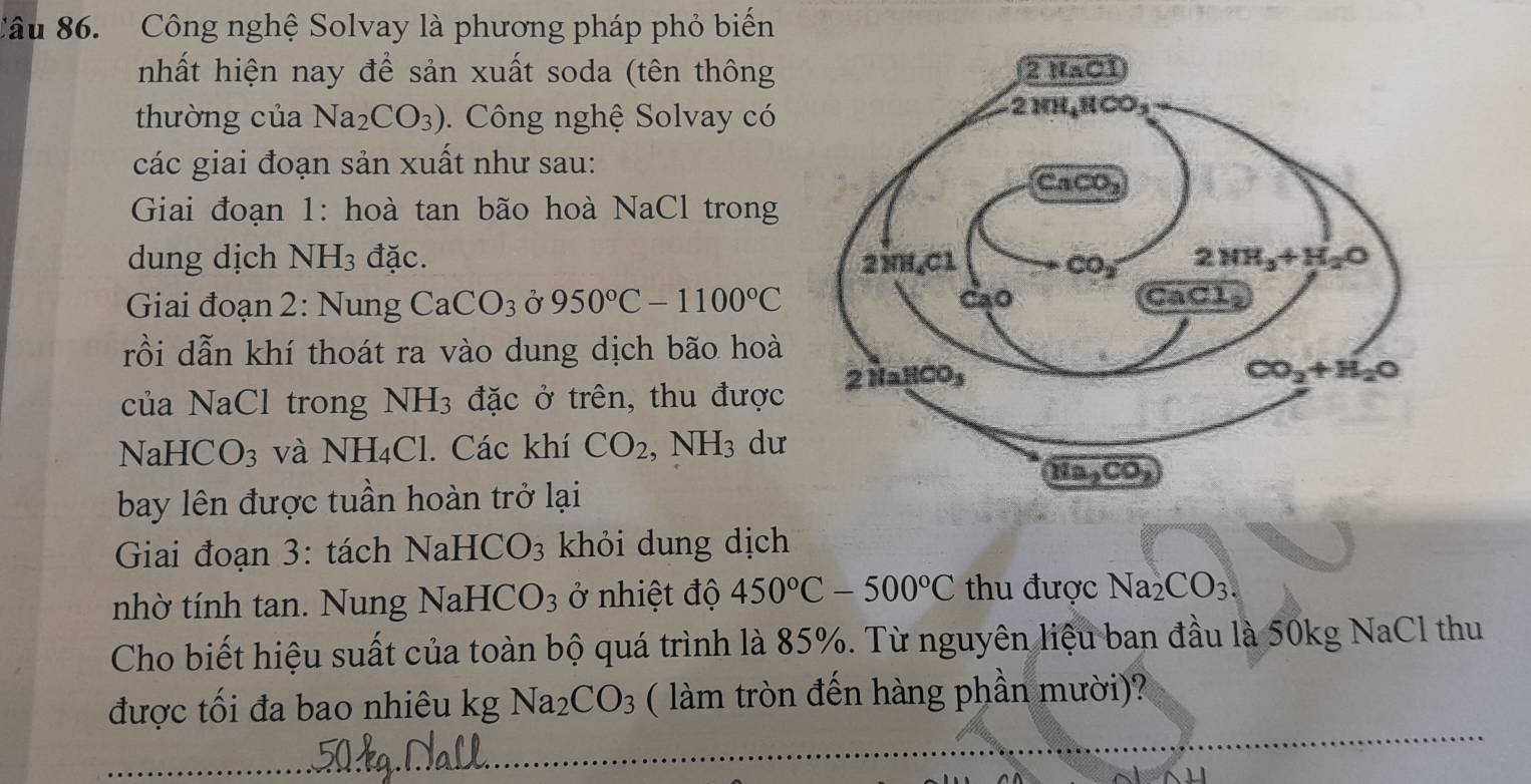 Công nghệ Solvay là phương pháp phỏ biến
nhất hiện nay để sản xuất soda (tên thông 
thường của Na_2CO_3).  Công nghệ Solvay có
các giai đoạn sản xuất như sau:
Giai đoạn 1: hoà tan bão hoà NaCl trong
dung dịch NH_3 đặc. 
Giai đoạn 2: Nung CaCO_3 Ở 950°C-1100°C
rồi dẫn khí thoát ra vào dung dịch bão hoà
của NaCl trong NH_3 đặc ở trên, thu được
NaHCO_3 và NH_4Cl. Các khí CO_2,NH_3 dư
bay lên được tuần hoàn trở lại
Giai đoạn 3: tách 1 NaHCO_3 khỏi dung dịch
nhờ tính tan. Nung N NaHCO_3 ở nhiệt độ 450°C-500°C thu được Na_2CO_3.
Cho biết hiệu suất của toàn bộ quá trình là 85%. Từ nguyên liệu ban đầu là 50kg NaCl thu
được tối đa bao nhiêu kg Na_2CO_3 ( làm tròn đến hàng phần mười)?