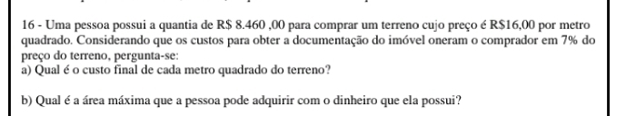 Uma pessoa possui a quantia de R$ 8.460 ,00 para comprar um terreno cujo preço é R$16,00 por metro 
quadrado. Considerando que os custos para obter a documentação do imóvel oneram o comprador em 7% do 
preço do terreno, pergunta-se: 
a) Qual é o custo final de cada metro quadrado do terreno? 
b) Qual é a área máxima que a pessoa pode adquirir com o dinheiro que ela possui?