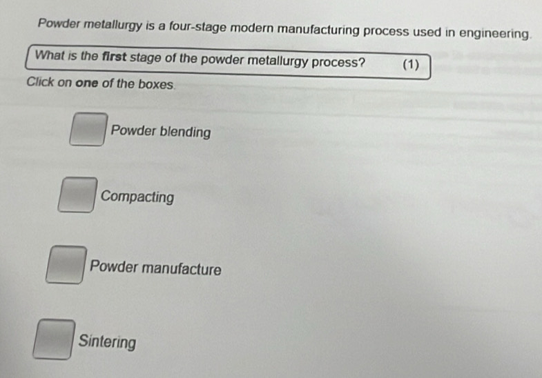 Powder metallurgy is a four-stage modern manufacturing process used in engineering.
What is the first stage of the powder metallurgy process? (1)
Click on one of the boxes.
□ Powder blending
Compacting
Powder manufacture
Sintering