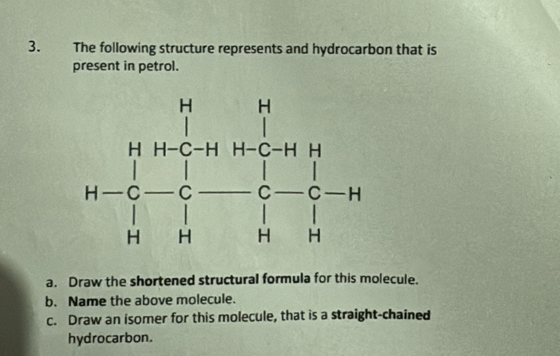 The following structure represents and hydrocarbon that is
present in petrol.
a. Draw the shortened structural formula for this molecule.
b. Name the above molecule.
c. Draw an isomer for this molecule, that is a straight-chained
hydrocarbon.