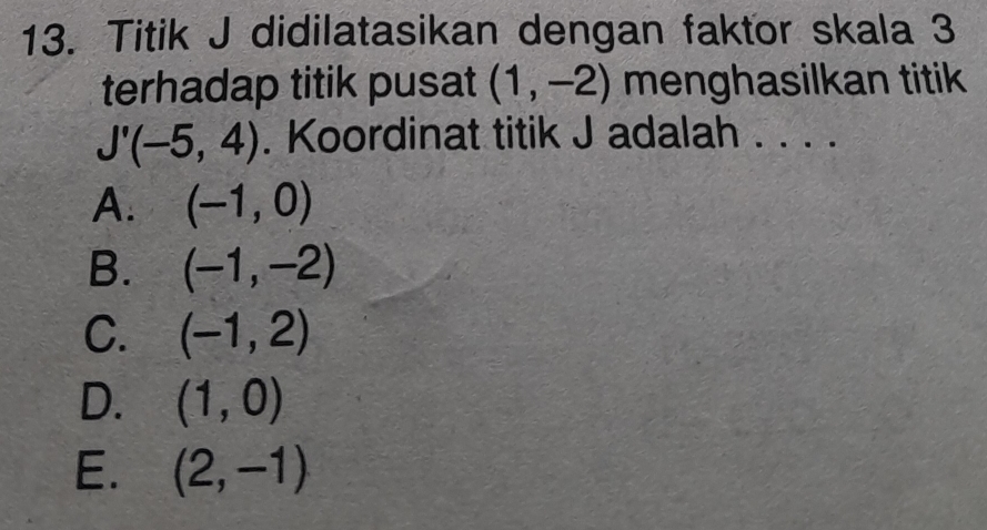 Titik J didilatasikan dengan faktor skala 3
terhadap titik pusat (1,-2) menghasilkan titik
J'(-5,4). Koordinat titik J adalah . . . .
A. (-1,0)
B. (-1,-2)
C. (-1,2)
D. (1,0)
E. (2,-1)