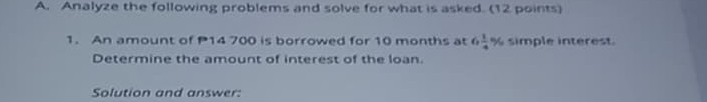 Analyze the following problems and solve for what is asked. (12 points) 
1. An amount of P14 700 is borrowed for 10 months at 6 1/4 % simple interest. 
Determine the amount of interest of the loan. 
Solution and answer: