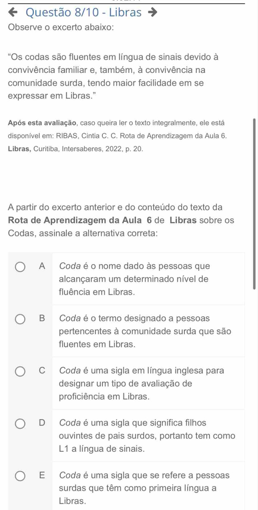 Questão 8/10 - Libras
Observe o excerto abaixo:
“Os codas são fluentes em língua de sinais devido à
convivência familiar e, também, à convivência na
comunidade surda, tendo maior facilidade em se
expressar em Libras.”
Após esta avaliação, caso queira ler o texto integralmente, ele está
disponível em: RIBAS, Cintia C. C. Rota de Aprendizagem da Aula 6.
Libras, Curitiba, Intersaberes, 2022, p. 20.
A partir do excerto anterior e do conteúdo do texto da
Rota de Aprendizagem da Aula 6 de Libras sobre os
Codas, assinale a alternativa correta:
A Coda é o nome dado às pessoas que
alcançaram um determinado nível de
fluência em Libras.
B Coda é o termo designado a pessoas
pertencentes à comunidade surda que são
fluentes em Libras.
C Coda é uma sigla em língua inglesa para
designar um tipo de avaliação de
proficiência em Libras.
D Coda é uma sigla que significa filhos
ouvintes de pais surdos, portanto tem como
L1 a língua de sinais.
E Coda é uma sigla que se refere a pessoas
surdas que têm como primeira língua a
Libras.