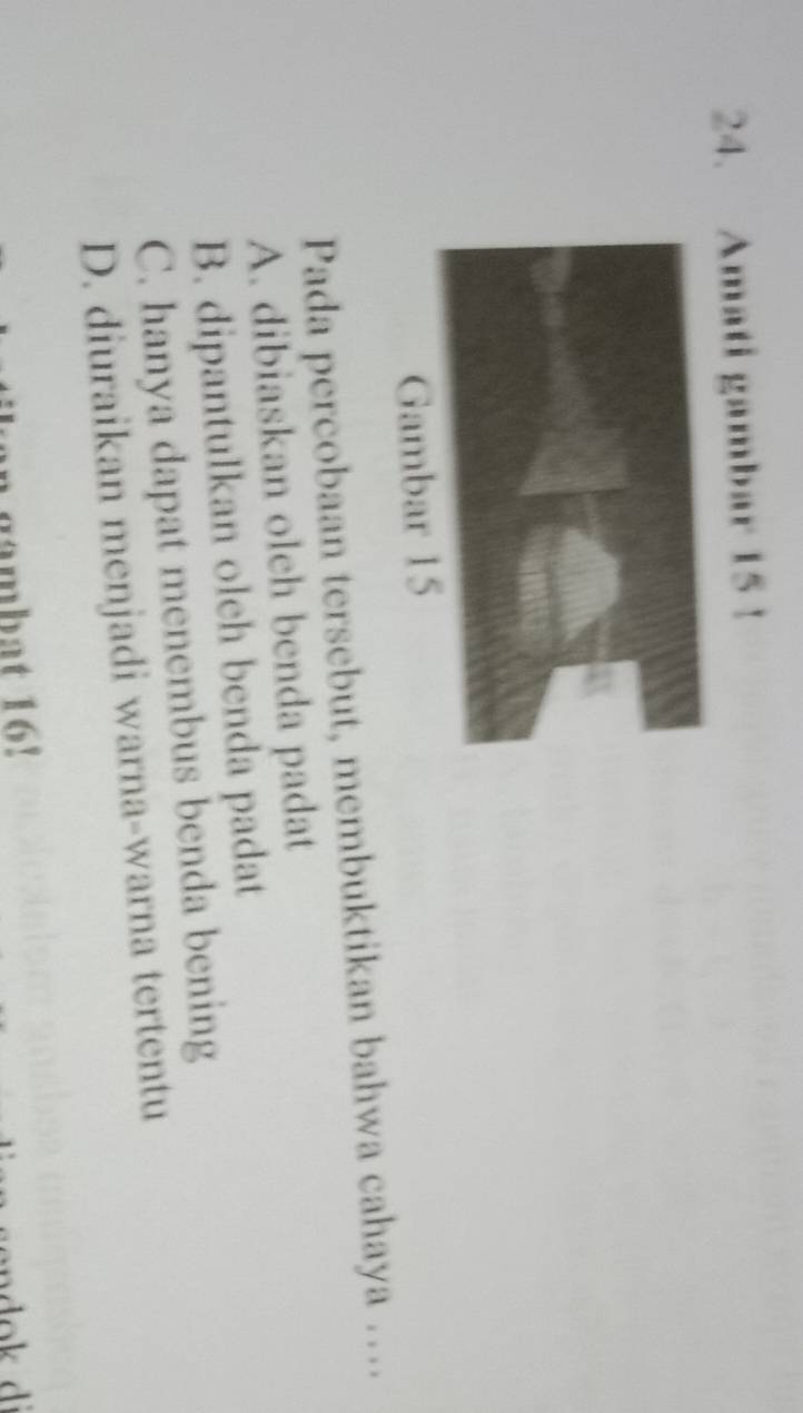 Amati gambar 15!
Gambar 15
Pada percobaan tersebut, membuktikan bahwa cahaya …
A. dibiaskan olch benda padat
B. dipantulkan oleh benda padat
C. hanya dapat menembus benda bening
D. diuraikan menjadi warna-warna tertentu
n gambat 16!