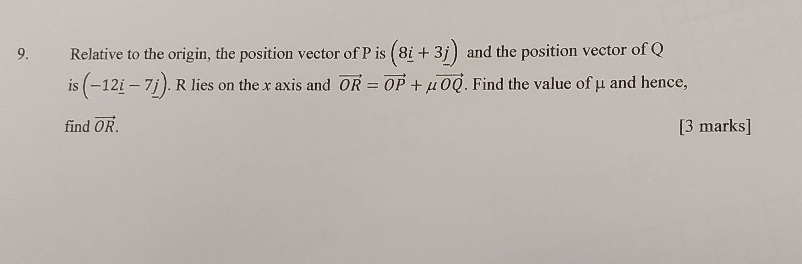 Relative to the origin, the position vector of P is (8_ i+3_ j) and the position vector of Q
is (-12_ i-7_ j). R lies on the x axis and vector OR=vector OP+mu vector OQ. Find the value of μ and hence, 
find vector OR. [3 marks]