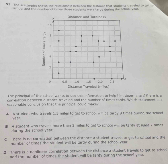 The scatterplot shows the relationship between the distance that students traveled to get to
school and the number of times those students were tardy during the school year.
Distance Traveled (miles)
The principal of the school wants to use this information to help him determine if there is a
correlation between distance traveled and the number of times tardy. Which statement is a
reasonable conclusion that the principal could make?
A A student who travels 1.5 miles to get to school will be tardy 9 times during the school
year.
B A student who travels more than 3 miles to get to school will be tardy at least 7 times
during the school year.
C There is no correlation between the distance a student travels to get to school and the
number of times the student will be tardy during the school year.
D There is a nonlinear correlation between the distance a student travels to get to school
and the number of times the student will be tardy during the school year.