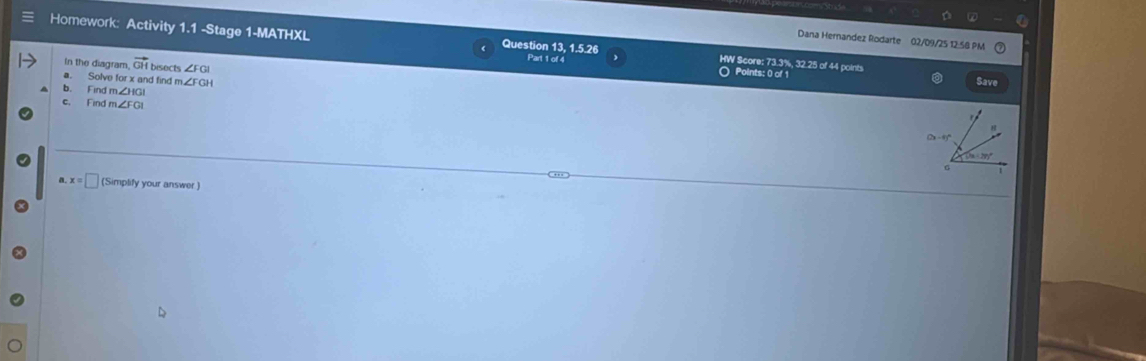 Dana Hernandez Rodarte 02/09/25 12.58 PM 
Homework: Activity 1.1 -Stage 1-MATHXL 《 Question 13, 1.5.26 Part 1 of 4 HW Score: 73.3%, 32.25 of 44 points 
In the diagram. vector GH bisects ∠ FCB
○ Points: 0 of 1 Save 
a. Solve for x and find m ∠ FGH
b. Find m∠ HGI
c. Find m∠ FGI
(2x-4)^circ 
6 
,,, 
a. x=□ (Simplify your answer )