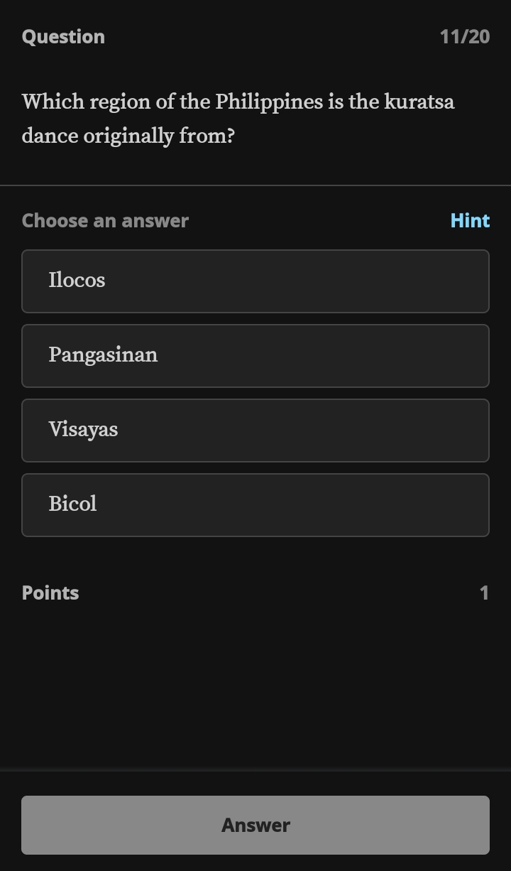 Question 11/20
Which region of the Philippines is the kuratsa
dance originally from?
Choose an answer Hint
Ilocos
Pangasinan
Visayas
Bicol
Points 1
Answer