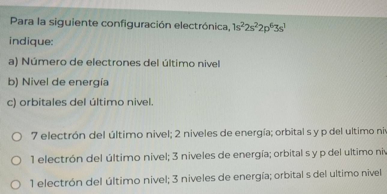 Para la siguiente configuración electrónica, 1s^22s^22p^63s^1
indique:
a) Número de electrones del último nivel
b) Nivel de energía
c) orbitales del último nivel.
7 electrón del último nivel; 2 niveles de energía; orbital s y p del ultimo niv
1 electrón del último nivel; 3 niveles de energía; orbital s y p del ultimo niv
1 electrón del último nivel; 3 niveles de energía; orbital s del ultimo nivel