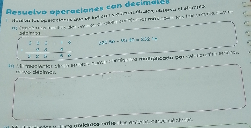 Resuelvo operaciones con decimales
1. Realiza las operaciones que se indican y compruébalas, observa el ejemplo.
a) Doscientos treinta y dos enteros, dieciséis centésimos más noventa y tres enteros, cuatro
décimos.
+beginarrayr 232.26 +93.4 hline 325.56endarray 325.56-93.40=232.16
b) Mil trescientos cinco enteros, nueve centésimos multiplicado por veinticuatro enteros,
cinco décimos.
Mil doccientos enteros divididos entre dos enteros, cinco décimos.