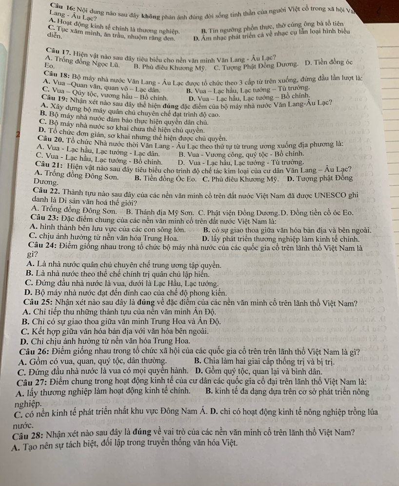 Nội dung nào sau đây không phản ánh đúng dời sống tỉnh thần của người Việt cổ trong xã hội Va
Lang - Âu Lạc?
A. Hoạt động kinh tế chính là thương nghiệp, B. Tín ngưỡng phồn thực, thờ cúng ông bà tổ tiên
C. Tục xãm mình, ăn trầu, nhuộm răng den, D. Âm nhạc phát triển cả về nhạc cụ lẫn loại hình biểu
diễn.
Câu 17. Hiện vật nào sau đây tiêu biểu cho nền văn minh Văn Lang - Âu Lạc?
A. Trống đồng Ngọc Lũ.
Eo. B. Phù điều Khương Mỹ. ''' C. Tượng Phật Đông Dương. D. Tiền đồng óc
Câu 18: Bộ máy nhà nước Văn Lang - Âu Lạc được tổ chức theo 3 cấp từ trên xuống, đứng đầu lần lượt là:
A. Vua -Quan văn, quan võ - Lạc dân. B. Vua - Lạc hầu, Lạc tướng - Tù trưởng.
C. Vua - Qủy tộc, vương hầu - Bồ chính. D. Vua - Lạc hầu, Lạc tướng - Bồ chính.
Câu 19: Nhận xét nào sau đãy thể hiện đúng đặc điểm của bộ máy nhà nước Văn Lang-Âu Lạc?
A. Xây dựng bộ máy quân chủ chuyên chế đạt trình độ cao.
B Bộ máy nhà nước đảm bảo thực hiện quyền dân chủ.
C. Bộ máy nhà nước sơ khai chưa thể hiện chủ quyền.
D. Tổ chức đơn giản, sơ khai nhưng thể hiện được chủ quyền.
Câu 20. Tổ chức Nhà nước thời Văn Lang - Âu Lạc theo thứ tự từ trung ương xuống địa phương là:
A. Vua - Lạc hầu, Lạc tướng - Lạc dân. B. Vua - Vương công, quý tộc - Bồ chính.
C. Vua - Lạc hầu, Lạc tướng - Bồ chính. D. Vua - Lạc hầu, Lạc tướng - Tù trưởng.
Câu 21: Hiện vật nào sau đây tiêu biểu cho trình độ chế tác kim loại của cư dân Văn Lang - Âu Lạc?
A. Trống đồng Đông Sơn. B. Tiền đồng Ốc Eo. C. Phù điêu Khương Mỹ. D. Tượng phật Đồng
Dương.
Câu 22. Thành tựu nào sau đây của các nền văn minh cổ trên đất nước Việt Nam đã được UNESCO ghi
danh là Di sản văn hoá thế giới?
A. Trống đồng Đông Sơn. B. Thánh địa Mỹ Sơn. C. Phật viện Đồng Dương.D. Đồng tiền cổ óc Eo.
Câu 23: Đặc điểm chung của các nền văn minh cổ trên đất nước Việt Nam là:
A. hình thành bên lưu vực của các con sông lớn. B. có sự giao thoa giữa văn hóa bản địa và bên ngoài.
C. chịu ảnh hưởng từ nền văn hóa Trung Hoa. D. lấy phát triển thương nghiệp làm kinh tế chính.
Câu 24: Điểm giống nhau trong tổ chức bộ máy nhà nước của các quốc gia cổ trên lãnh thổ Việt Nam là
gì?
A. Là nhà nước quân chủ chuyên chế trung ương tập quyền.
B. Là nhà nước theo thể chế chính trị quân chủ lập hiến.
C. Đứng đầu nhà nước là vua, dưới là Lạc Hầu, Lạc tướng.
D. Bộ máy nhà nước đạt đến đinh cao của chế độ phong kiến.
Câu 25: Nhận xét nào sau đây là đúng về đặc điểm của các nền văn minh cổ trên lãnh thổ Việt Nam?
A. Chỉ tiếp thu những thành tựu của nền văn minh Ấn Độ.
B. Chỉ có sự giao thoa giữa văn minh Trung Hoa và Ấn Độ.
C. Kết hợp giữa văn hóa bản địa với văn hóa bên ngoài.
D. Chỉ chịu ảnh hưởng từ nền văn hóa Trung Hoa.
Câu 26: Điểm giống nhau trong tổ chức xã hội của các quốc gia cổ trên trên lãnh thổ Việt Nam là gì?
A. Gồm có vua, quan, quý tộc, dân thường. B. Chia làm hai giai cấp thống trị và bị trị.
C. Đứng đầu nhà nước là vua có mọi quyền hành. D. Gồm quý tộc, quan lại và bình dân.
Câu 27: Điểm chung trong hoạt động kinh tế của cư dân các quốc gia cổ đại trên lãnh thổ Việt Nam là:
A. lấy thương nghiệp làm hoạt động kinh tế chính. B. kinh tế đa dạng dựa trên cơ sở phát triển nông
nghiệp.
C. có nền kinh tế phát triển nhất khu vực Đông Nam Á. D. chi có hoạt động kinh tế nông nghiệp trồng lúa
nước.
Câu 28: Nhận xét nào sau đây là đúng về vai trò của các nền văn minh cổ trên lãnh thổ Việt Nam?
A. Tạo nên sự tách biệt, đối lập trong truyền thống văn hóa Việt.