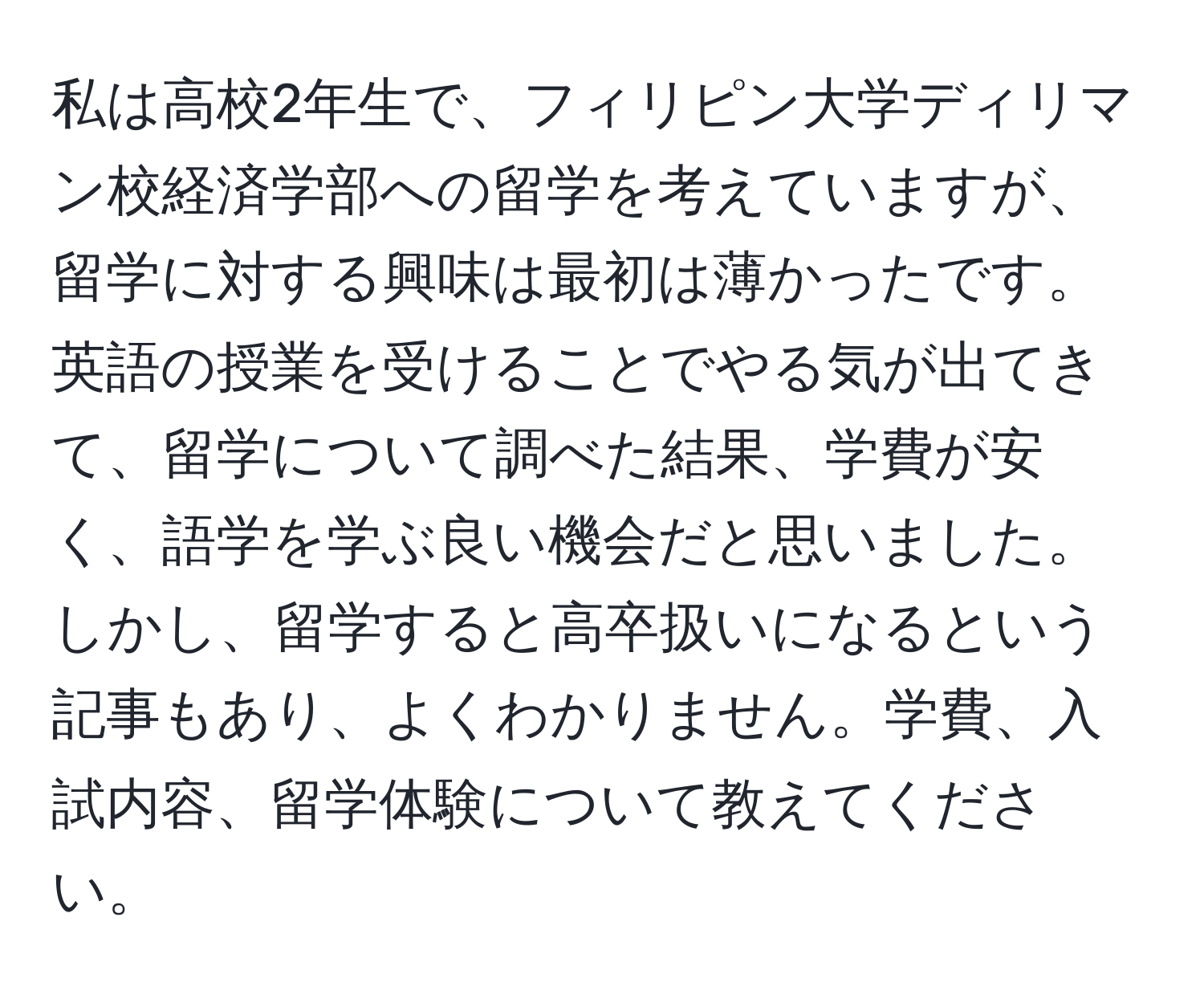 私は高校2年生で、フィリピン大学ディリマン校経済学部への留学を考えていますが、留学に対する興味は最初は薄かったです。英語の授業を受けることでやる気が出てきて、留学について調べた結果、学費が安く、語学を学ぶ良い機会だと思いました。しかし、留学すると高卒扱いになるという記事もあり、よくわかりません。学費、入試内容、留学体験について教えてください。