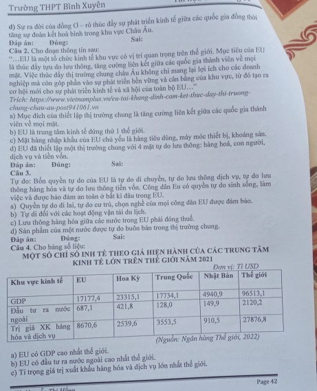 Trường THPT Bình Xuyên
d) Sự ra đời của đồng Ơ - rô thúc đầy sự phát triển kinh tế giữa các quốc gia đồng thời
tăng sự đoàn kết hoà bình trong khu vực Châu Âu.
Đáp án: : Đúng: Sai:
Câu 2. Cho đoạn thông tin sạu:
*.EU là một tổ chức kinh tế khu vực có vị trí quan trọng trên thể giới. Mục tiêu của EU
là thúc đầy tựu đo lưu thông, tăng cường liên kết giữa các quốc gia thành viên về mọi
mặt. Việc thúc đầy thị trường chung châu Âu không chỉ mang lại lợi ích cho các doanh
nghiệp mà còn góp phần vào sự phát triển bền vững và cân bằng của khu vực, từ đó tạo ra
cơ hội mới cho sự phát triển kinh tế và xã hội của toàn bộ EU...'
Trich: https://www.vietnamplus.vn/eu-tai-khang-dinh-cam-ket-thuc-day-thi-truong-
chung-chau-au-post941061.vn
viên về mọi mặt. a) Mục đích của thiết lập thị trường chung là tăng cường liên kết giữa các quốc gia thành
b) EU là trung tâm kinh tế đứng thứ 1 thể giới.
c) Mặt hàng nhập khẩu của EU chủ yếu là hàng tiêu dùng, máy móc thiết bị, khoáng sản.
d) EU đã thiết lập một thị trường chung với 4 mặt tự do lưu thông: hùng hoá, con người,
dịch vụ và tiền vốn.
Đáp án: Đúng: Sai:
Câu 3.
Tự do: Bốn quyền tự do của EU là tự do di chuyển, tự do lưu thông dịch vụ, tự do lưu
thông hàng hóa và tự do lưu thông tiễn vốn. Công dân Eu có quyền tự đo sinh sống, làm
việc và được bảo đảm an toàn ở bắt kì đầu trong EU.
a) Quyền tự do đi lai, tự do cư trú, chọn nghề của mọi công dân EU được đám bảo.
b) Tự di đối với các hoạt động vận tải du lịch.
c) Lưu thông hàng hóa giữa các nước trong EU phải đóng thuế,
d) Sản phẩm của một nước được tự do buồn bản trong thị trường chung.
Đáp án: Đúng: Sai:
Câu 4. Cho bảng số liệu:
Một số chỉ số inh tẻ theo giá hiện hành của các trung tâm
kinh tẻ lớn trên thẻ giới năm 2021
a) EU có GDP cao nhất thể giới.
b) EU có đầu tư ra nước ngoài cao nhất thể giới.
c) Tỉ trọng giá trị xuất khẩu hàng hóa và dịch vụ lớn nhất thế giới.
Page 42