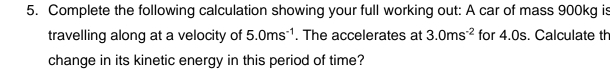 Complete the following calculation showing your full working out: A car of mass 900kg is 
travelling along at a velocity of 5.0ms^(-1). The accelerates at 3.0ms^(-2) for 4.0s. Calculate th 
change in its kinetic energy in this period of time?