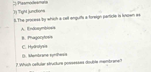 C) Plasmodesmata
) Tight junctions
5.The process by which a cell engulfs a foreign particle is known as
A. Endosymbiosis
B. Phagocytosis
C. Hydrolysis
D. Membrane synthesis
7.Which cellular structure possesses double membrane?