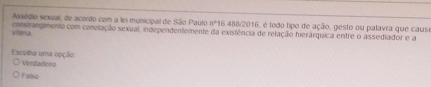 Assédio sexual, de acordo com a lei municipal de São Paulo n° 16.488/2016, é todo tipo de ação, gesto ou palavra que cause
vítima. constrangimento com conotação sexual, independentemente da existência de relação hierárquica entre o assediador e a
Escolha uma opção.
Verdadeiro
Falso