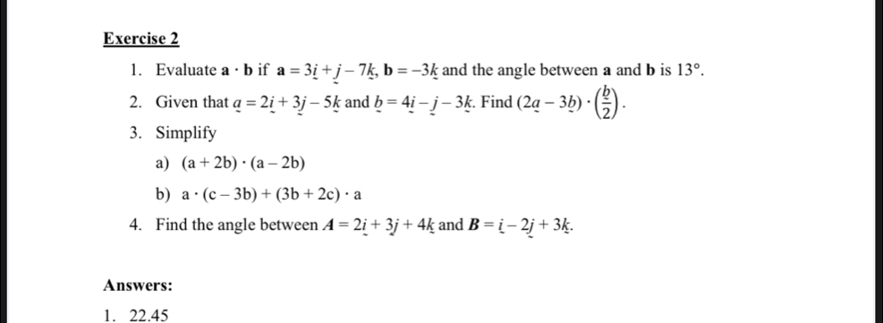 Evaluate a · b if a=3_ i+j-7k, b=-3k and the angle between a and b is 13°. 
2. Given that _ a=2_ i+3j-5k and _ b=4_ i-j-3_ k. Find (2a-3b)· ( b/2 ). 
3. Simplify 
a) (a+2b)· (a-2b)
b) a· (c-3b)+(3b+2c)· a
4. Find the angle between A=2i+3j+4k and B=i-2j+3k. 
Answers: 
1. 22.45