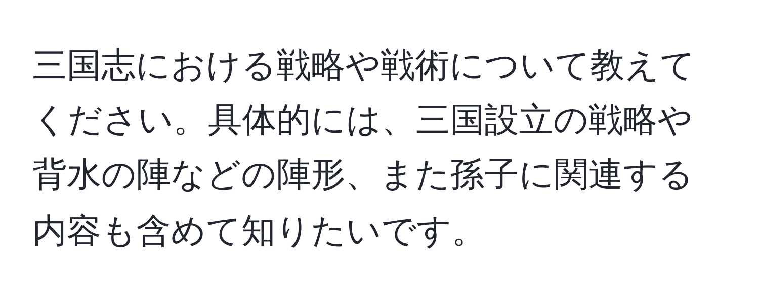 三国志における戦略や戦術について教えてください。具体的には、三国設立の戦略や背水の陣などの陣形、また孫子に関連する内容も含めて知りたいです。