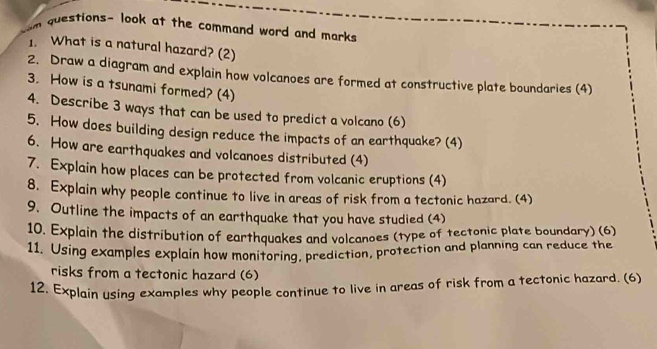 questions- look at the command word and marks 
1. What is a natural hazard? (2) 
2. Draw a diagram and explain how volcanoes are formed at constructive plate boundaries (4) 
3. How is a tsunami formed? (4) 
4. Describe 3 ways that can be used to predict a volcano (6) 
5. How does building design reduce the impacts of an earthquake? (4) 
6. How are earthquakes and volcanoes distributed (4) 
7. Explain how places can be protected from volcanic eruptions (4) 
8. Explain why people continue to live in areas of risk from a tectonic hazard. (4) 
9. Outline the impacts of an earthquake that you have studied (4) 
10. Explain the distribution of earthquakes and volcanoes (type of tectonic plate boundary) (6) 
11. Using examples explain how monitoring, prediction, protection and planning can reduce the 
risks from a tectonic hazard (6) 
12. Explain using examples why people continue to live in areas of risk from a tectonic hazard. (6)