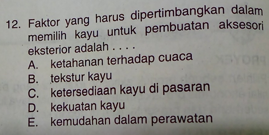 Faktor yang harus dipertimbangkan dalam
memilih kayu untuk pembuatan aksesori
eksterior adalah . . . .
A. ketahanan terhadap cuaca
B. tekstur kayu
C. ketersediaan kayu di pasaran
D. kekuatan kayu
E. kemudahan dalam perawatan