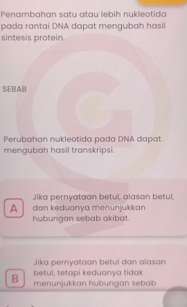 Penambahan satu atau lebih nukleotida
pada rantai DNA dapat mengubah hasil
sintesis protein.
SEBAB
Perubahan nukleotida pada DNA dapat
mengubah hasil transkripsi.
Jika pernyataan betul, alasan betul,
A dan keduanya menunjukkan
hubungan sebab akibat.
Jika pernyataan betul dan alasan
betul, tetapi keduanya tidak
B menunjukkan hubungan sebab